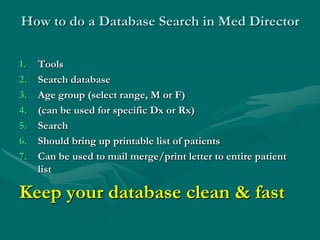 How to do a Database Search in Med Director

1.   Tools
2.   Search database
3.   Age group (select range, M or F)
4.   (can be used for specific Dx or Rx)
5.   Search
6.   Should bring up printable list of patients
7.   Can be used to mail merge/print letter to entire patient
     list

Keep your database clean & fast
 