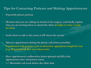 Tips for Contacting Patients and Making Appointments
• If possible phone patients

• Mention that you are calling on behalf of the surgery, and briefly explain
  why you are inviting them to attend the clinic (it helps to write a script
  for this!)

• Invite them to talk to the nurse or GP about the service

• Allocate appointment during the phone call (where possible)
• Coordinated with practice team to determine appropriate length for visit
  (e.g. 30 minutes) & flow on to doctor prn.

• Have appointment confirmation letters printed and fill in the
  appointment time and patient name
• +/- Reminder call week before the clinic date
 