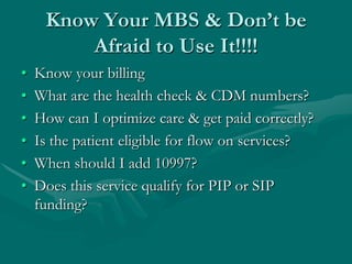 Know Your MBS & Don’t be
         Afraid to Use It!!!!
•   Know your billing
•   What are the health check & CDM numbers?
•   How can I optimize care & get paid correctly?
•   Is the patient eligible for flow on services?
•   When should I add 10997?
•   Does this service qualify for PIP or SIP
    funding?
 