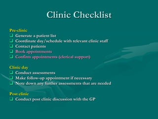 Clinic Checklist
Pre-clinic
 Generate a patient list
 Coordinate day/schedule with relevant clinic staff
 Contact patients
 Book appointments
 Confirm appointments (clerical support)

Clinic day
 Conduct assessments
 Make follow-up appointment if necessary
 Note down any further assessments that are needed

Post clinic
 Conduct post clinic discussion with the GP
 