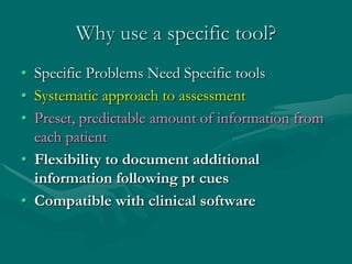 Why use a specific tool?
• Specific Problems Need Specific tools
• Systematic approach to assessment
• Preset, predictable amount of information from
  each patient
• Flexibility to document additional
  information following pt cues
• Compatible with clinical software
 