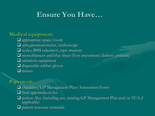 Ensure You Have…

Medical equipment:
    appropriate space/room
    sphygmomanometer, stethoscope
    scales, BMI calculator, tape measure
    monofilament and blue sheet (foot assessment/diabetic patients)
    urinalysis equipment
    disposable rubber gloves
    tissues

Paperwork:
    checklists/GP Management Plan/Assessment Form
    final appointment list
    patient files (including any existing GP Management Plan and/or TCA if
     applicable)
    patient resource materials
 