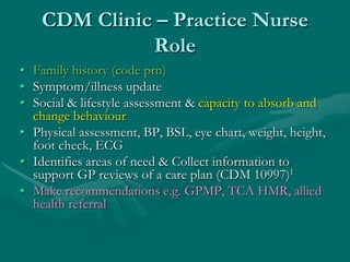 CDM Clinic – Practice Nurse
              Role
• Family history (code prn)
• Symptom/illness update
• Social & lifestyle assessment & capacity to absorb and
  change behaviour
• Physical assessment, BP, BSL, eye chart, weight, height,
  foot check, ECG
• Identifies areas of need & Collect information to
  support GP reviews of a care plan (CDM 10997)1
• Make recommendations e.g. GPMP, TCA HMR, allied
  health referral
 