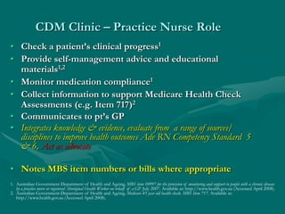 CDM Clinic – Practice Nurse Role
• Check a patient’s clinical progress1
• Provide self-management advice and educational
  materials1,2
• Monitor medication compliance1
• Collect information to support Medicare Health Check
  Assessments (e.g. Item 717)2
• Communicates to pt’s GP
• Integrates knowledge & evidence, evaluate from a range of sources/
  disciplines to improve health outcomes Adv RN Competency Standard 5
  & 6, Act as advocate

• Notes MBS item numbers or bills where appropriate
1. Australian Government Department of Health and Ageing. MBS item 10997 for the provision of monitoring and support to people with a chronic disease
   by a practice nurse or registered Aboriginal Health Worker on behalf of a GP. July 2007. Available at: http://www.health.gov.au (Accessed April 2008).
2. Australian Government Department of Health and Ageing. Medicare 45 year old health check. MBS Item 717. Available at:
   http://www.health.gov.au (Accessed April 2008).
 