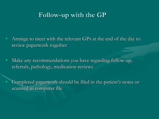 Follow-up with the GP


• Arrange to meet with the relevant GPs at the end of the day to
  review paperwork together

• Make any recommendations you have regarding follow-up,
  referrals, pathology, medication reviews

• Completed paperwork should be filed in the patient’s notes or
  scanned in computer file
 