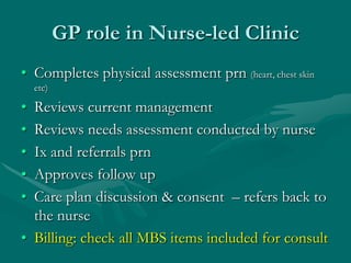 GP role in Nurse-led Clinic
• Completes physical assessment prn (heart, chest skin
    etc)

• Reviews current management
• Reviews needs assessment conducted by nurse
• Ix and referrals prn
• Approves follow up
• Care plan discussion & consent – refers back to
  the nurse
• Billing: check all MBS items included for consult
 