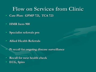 Flow on Services from Clinic
• Care Plan: GPMP 721, TCA 723

• HMR Item 900

• Specialist referrals prn

• Allied Health Referrals

• Pt recall for ongoing disease surveillance

• Recall for next health check
• ECG, Spiro
 