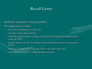 Recall Letter


• Software templates (where possible)
• It’s important to state:
   – the reason/objectives of the visit
   – the date of the appointment
   – what the patient needs to bring (medications, vitamins, complimentary
     meds & OTC)
   – proper attire (e.g. easy to remove shoes if conducting foot assessments,
     ECG)
   – what may happen next (e.g. any follow up, pathology, etc)
   – and a phone number to confirm appointments
 