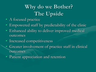 Why do we Bother?
             The Upside
• A focused practice
• Empowered staff by predictability of the clinic
• Enhanced ability to deliver improved medical
  outcomes
• Increased competitiveness
• Greater involvement of practice staff in clinical
  outcomes
• Patient appreciation and retention
 