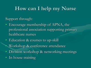 How can I help my Nurse
Support through:
• Encourage membership of APNA, the
  professional association supporting primary
  healthcare nurses
• Education & courses to up-skill
• Workshop & conference attendance
• Division workshop & networking meetings
• In house training
 