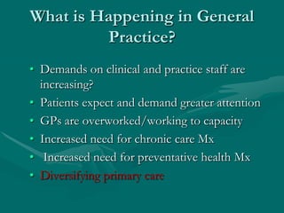 What is Happening in General
         Practice?
• Demands on clinical and practice staff are
  increasing?
• Patients expect and demand greater attention
• GPs are overworked/working to capacity
• Increased need for chronic care Mx
• Increased need for preventative health Mx
• Diversifying primary care
 