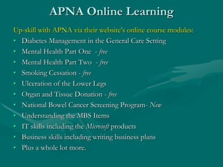 APNA Online Learning
Up-skill with APNA via their website’s online course modules:
• Diabetes Management in the General Care Setting
• Mental Health Part One - free
• Mental Health Part Two - free
• Smoking Cessation - free
• Ulceration of the Lower Legs
• Organ and Tissue Donation - free
• National Bowel Cancer Screening Program- New
• Understanding the MBS Items
• IT skills including the Microsoft products
• Business skills including writing business plans
• Plus a whole lot more.
 