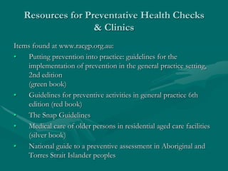 Resources for Preventative Health Checks
                   & Clinics
Items found at www.racgp.org.au:
•   Putting prevention into practice: guidelines for the
    implementation of prevention in the general practice setting,
    2nd edition
    (green book)
•   Guidelines for preventive activities in general practice 6th
    edition (red book)
•   The Snap Guidelines
•   Medical care of older persons in residential aged care facilities
    (silver book)
•   National guide to a preventive assessment in Aboriginal and
    Torres Strait Islander peoples
 