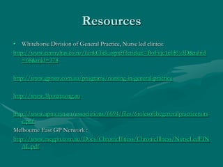 Resources
• Whitehorse Division of General Practice, Nurse led clinics:
http://www.centraltas.co.nz/LinkClick.aspx?fileticket=BoFvjc1nli8%3D&tabid
   =68&mid=378

http://www.gpnsw.com.au/programs/nursing-in-general-practice

http://www.3lp.rcna.org.au

http://www.apna.asn.au/associations/6694/files/6rolesofthegeneralpracticenurs
   e.pdf
Melbourne East GP Network :
http://www.megpn.com.au/Docs/ChronicIllness/ChronicIllness/NurseLedFIN
   AL.pdf
 