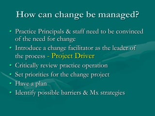 How can change be managed?
• Practice Principals & staff need to be convinced
  of the need for change
• Introduce a change facilitator as the leader of
  the process - Project Driver
• Critically review practice operation
• Set priorities for the change project
• Have a plan
• Identify possible barriers & Mx strategies
 