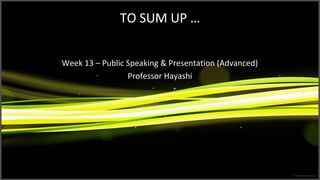 TO SUM UP …
Week 13 – Public Speaking & Presentation (Advanced)
Professor Hayashi
 