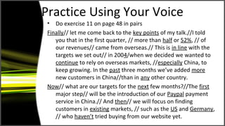 Practice Using Your Voice
• Do exercise 11 on page 48 in pairs
Finally// let me come back to the key points of my talk.//I told
you that in the first quarter, // more than half or 52%, // of
our revenues// came from overseas.// This is in line with the
targets we set out// in 2004/when we decided we wanted to
continue to rely on overseas markets, //especially China, to
keep growing. In the past three months we’ve added more
new customers in China//than in any other country.
Now// what are our targets for the next few months?//The first
major step// will be the introduction of our Paypal payment
service in China.// And then// we will focus on finding
customers in existing markets, // such as the US and Germany,
// who haven’t tried buying from our website yet.
 