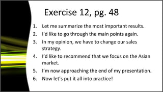 Exercise 12, pg. 48
1. Let me summarize the most important results.
2. I’d like to go through the main points again.
3. In my opinion, we have to change our sales
strategy.
4. I’d like to recommend that we focus on the Asian
market.
5. I’m now approaching the end of my presentation.
6. Now let’s put it all into practice!
 