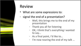 Review
• What are some expressions to:
- signal the end of a presentation?
- Well, this brings me to the end of my
presentation
- Thank you all for listening
- OK, I think that’s everything I wanted
to say…
- As a final point, I’d like to…
- I’m now nearing the end of my talk …
 