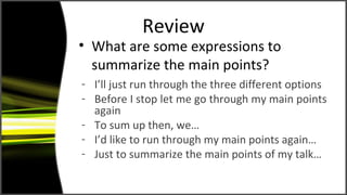 Review
• What are some expressions to
summarize the main points?
- I’ll just run through the three different options
- Before I stop let me go through my main points
again
- To sum up then, we…
- I’d like to run through my main points again…
- Just to summarize the main points of my talk…
 