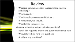 Review
• What are some expressions to recommend/suggest
something?
- We’d suggest..
- We’d therefore recommend that we…
- In my opinion, we should…
- What I’d like to suggest is…
What are some expressions to invite questions?
- Now I’ll be happy to answer any questions you may have
- We just have time for a few questions.
- Are there any questions?
 