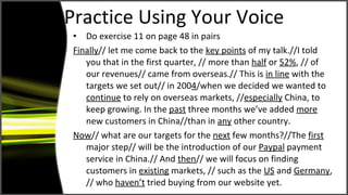 Practice Using Your Voice Do exercise 11 on page 48 in pairs Finally // let me come back to the  key points  of my talk.//I told you that in the first quarter, // more than  half  or  52% , // of our revenues// came from overseas.// This is  in line  with the targets we set out// in 200 4 /when we decided we wanted to  continue  to rely on overseas markets, // especially  China, to keep growing. In the  past  three months we’ve added  more  new customers in China//than in  any   other country.  Now // what are our targets for the  next  few months?//The  first  major step// will be the introduction of our  Paypal  payment service in China.// And  then // we will focus on finding customers in  existing  markets, // such as the  US  and  Germany , // who  haven’t  tried buying from our website yet.  