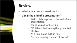 Review What are some expressions to: signal the end of a presentation? Well, this brings me to the end of my presentation Thank you all for listening OK, I think that’s everything I wanted to say… As a final point, I’d like to… I’m now nearing the end of my talk … 