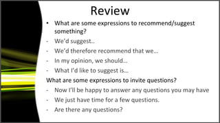 Review What are some expressions to recommend/suggest something? We’d suggest.. We’d therefore recommend that we… In my opinion, we should… What I’d like to suggest is… What are some expressions to invite questions? Now I’ll be happy to answer any questions you may have We just have time for a few questions. Are there any questions? 