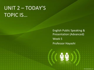 UNIT 2 – TODAY’S TOPIC IS… English Public Speaking & Presentation (Advanced) Week 5 Professor Hayashi 