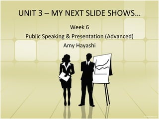 UNIT 3 – MY NEXT SLIDE SHOWS… Week 6 Public Speaking & Presentation (Advanced) Amy Hayashi 