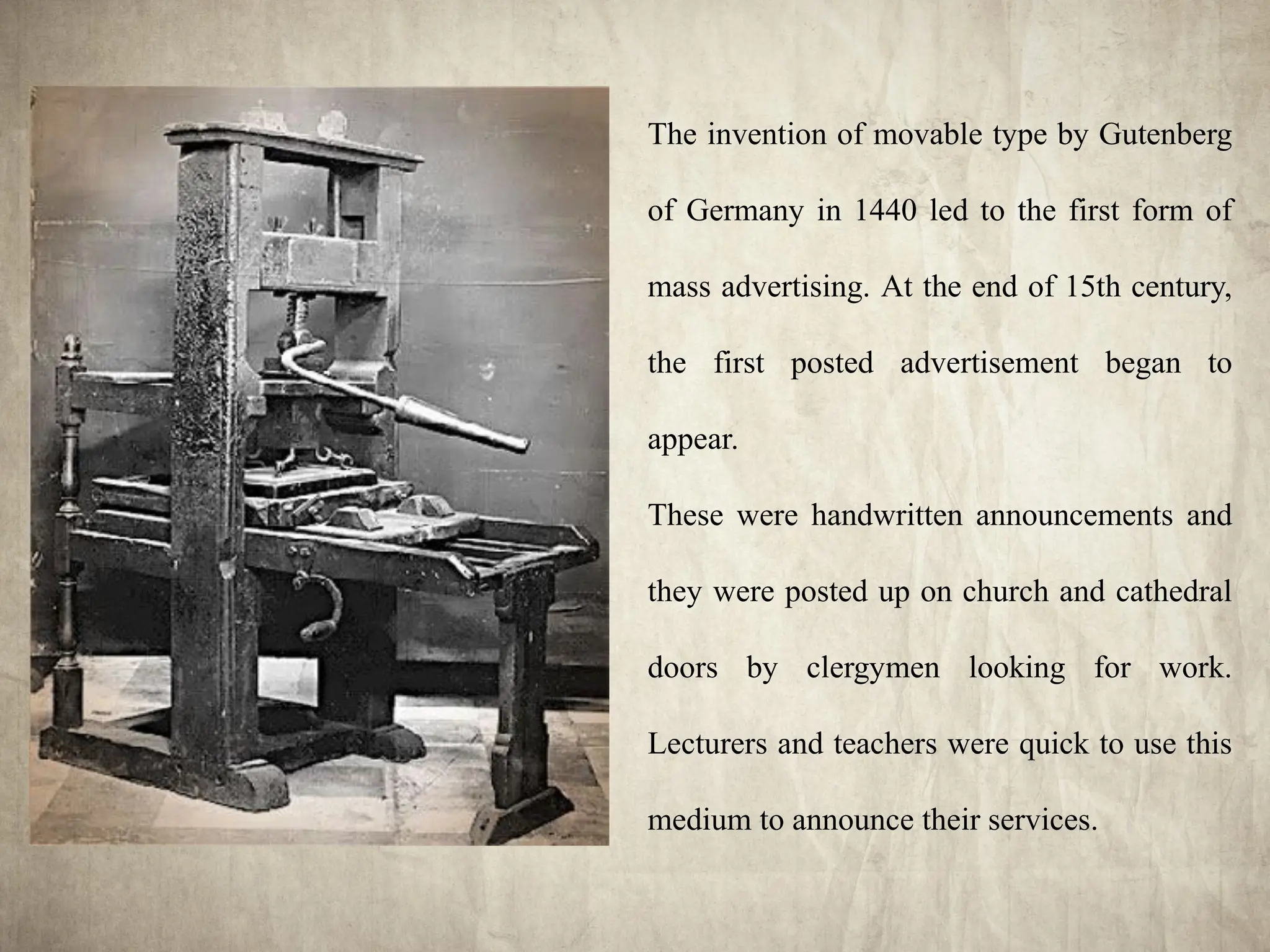 The invention of movable type by Gutenberg
of Germany in 1440 led to the first form of
mass advertising. At the end of 15th century,
the first posted advertisement began to
appear.
These were handwritten announcements and
they were posted up on church and cathedral
doors by clergymen looking for work.
Lecturers and teachers were quick to use this
medium to announce their services.
 