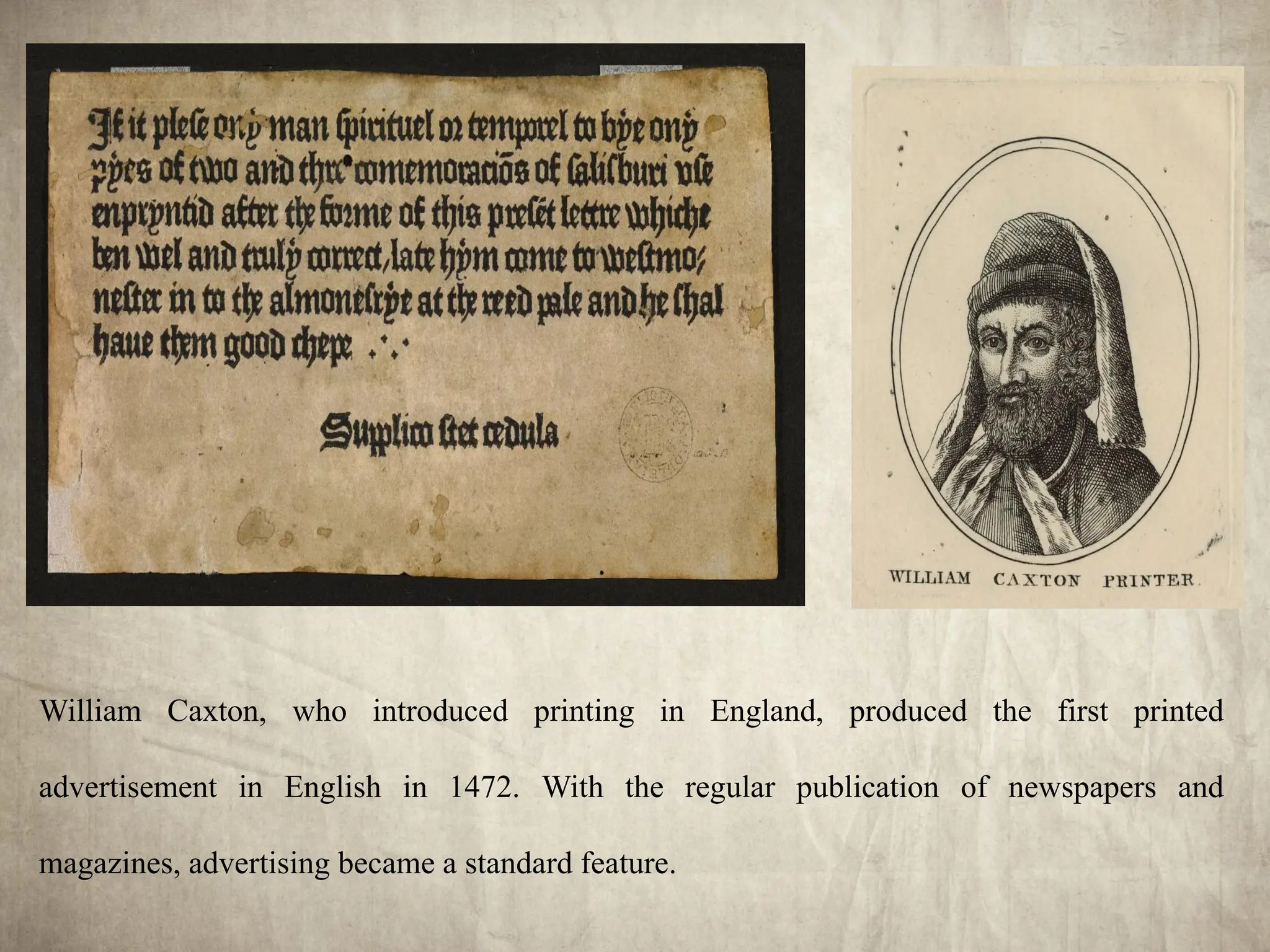 William Caxton, who introduced printing in England, produced the first printed
advertisement in English in 1472. With the regular publication of newspapers and
magazines, advertising became a standard feature.
 