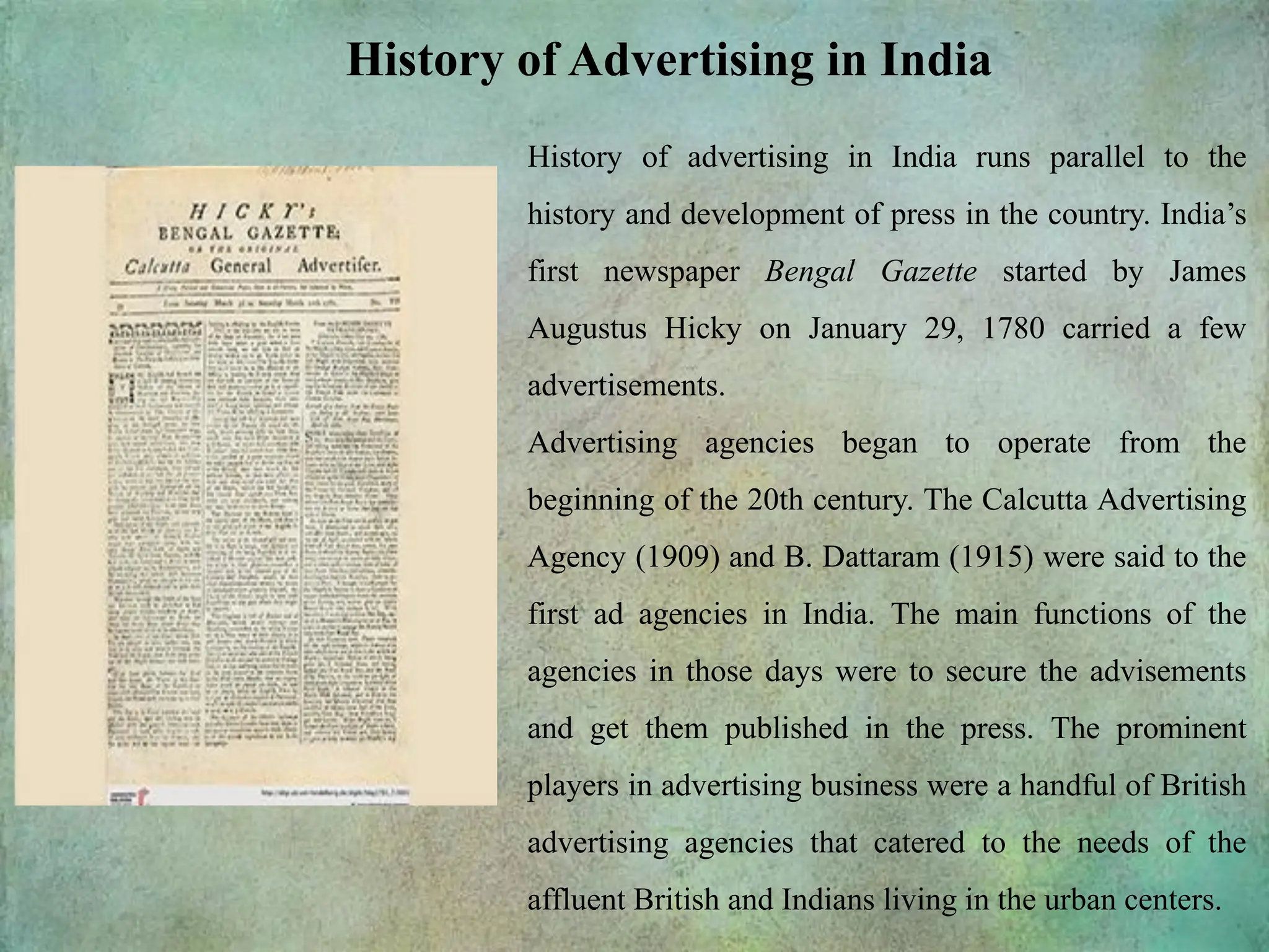 History of Advertising in India
History of advertising in India runs parallel to the
history and development of press in the country. India’s
first newspaper Bengal Gazette started by James
Augustus Hicky on January 29, 1780 carried a few
advertisements.
Advertising agencies began to operate from the
beginning of the 20th century. The Calcutta Advertising
Agency (1909) and B. Dattaram (1915) were said to the
first ad agencies in India. The main functions of the
agencies in those days were to secure the advisements
and get them published in the press. The prominent
players in advertising business were a handful of British
advertising agencies that catered to the needs of the
affluent British and Indians living in the urban centers.
 