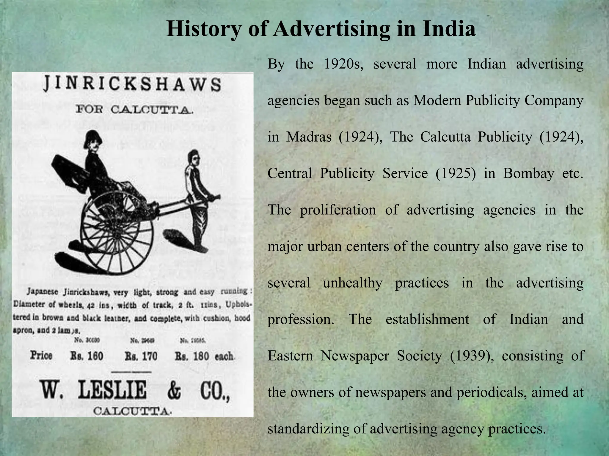 History of Advertising in India
By the 1920s, several more Indian advertising
agencies began such as Modern Publicity Company
in Madras (1924), The Calcutta Publicity (1924),
Central Publicity Service (1925) in Bombay etc.
The proliferation of advertising agencies in the
major urban centers of the country also gave rise to
several unhealthy practices in the advertising
profession. The establishment of Indian and
Eastern Newspaper Society (1939), consisting of
the owners of newspapers and periodicals, aimed at
standardizing of advertising agency practices.
 
