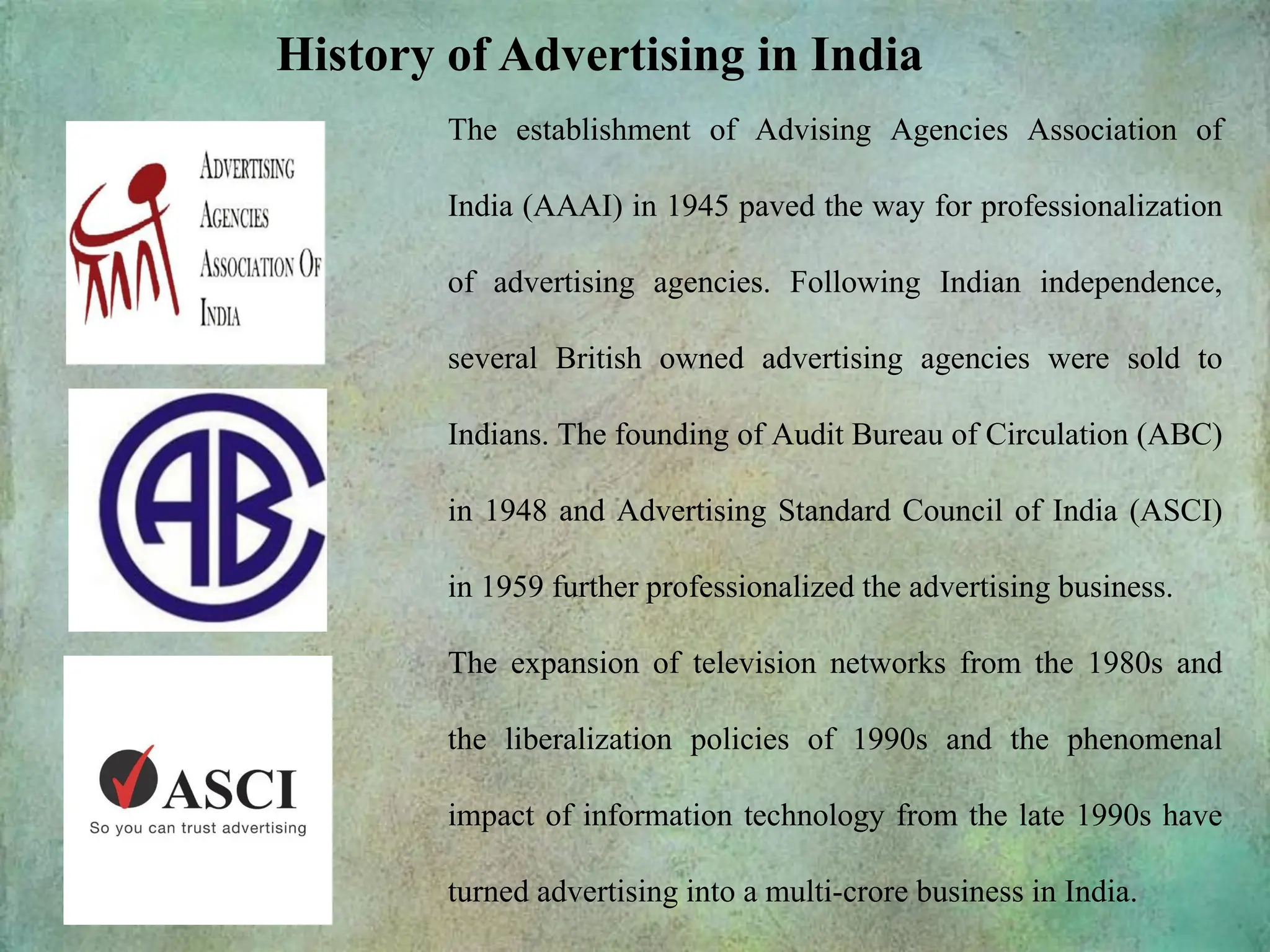 History of Advertising in India
The establishment of Advising Agencies Association of
India (AAAI) in 1945 paved the way for professionalization
of advertising agencies. Following Indian independence,
several British owned advertising agencies were sold to
Indians. The founding of Audit Bureau of Circulation (ABC)
in 1948 and Advertising Standard Council of India (ASCI)
in 1959 further professionalized the advertising business.
The expansion of television networks from the 1980s and
the liberalization policies of 1990s and the phenomenal
impact of information technology from the late 1990s have
turned advertising into a multi-crore business in India.
 