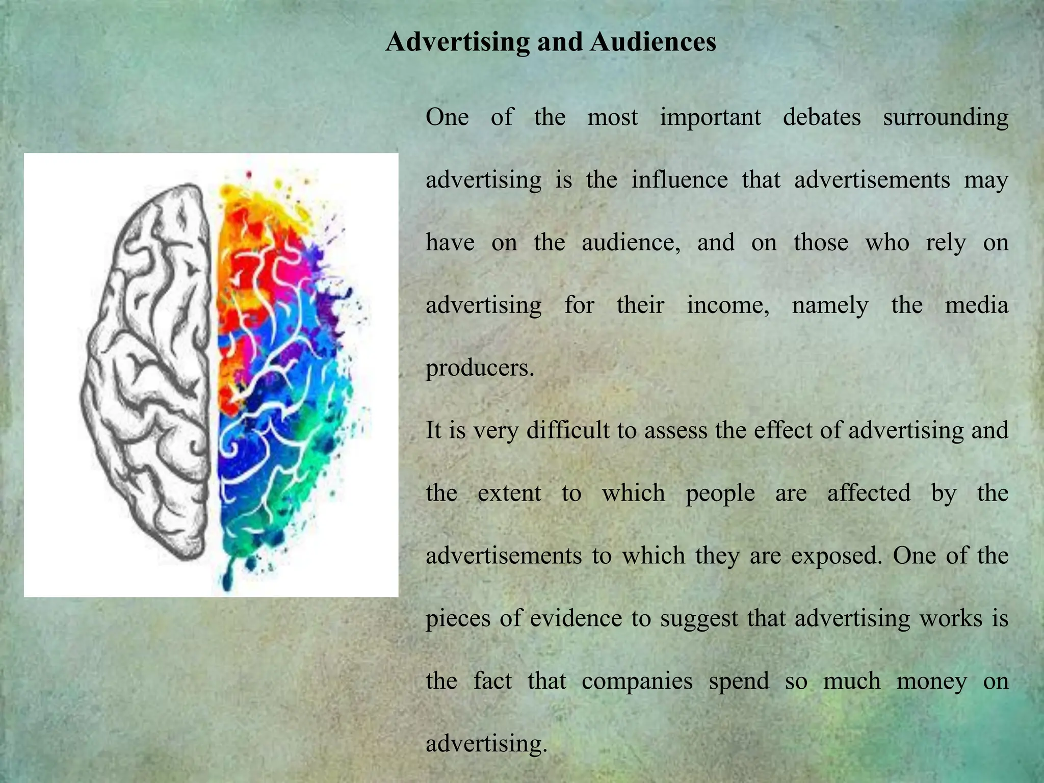 Advertising and Audiences
One of the most important debates surrounding
advertising is the influence that advertisements may
have on the audience, and on those who rely on
advertising for their income, namely the media
producers.
It is very difficult to assess the effect of advertising and
the extent to which people are affected by the
advertisements to which they are exposed. One of the
pieces of evidence to suggest that advertising works is
the fact that companies spend so much money on
advertising.
 