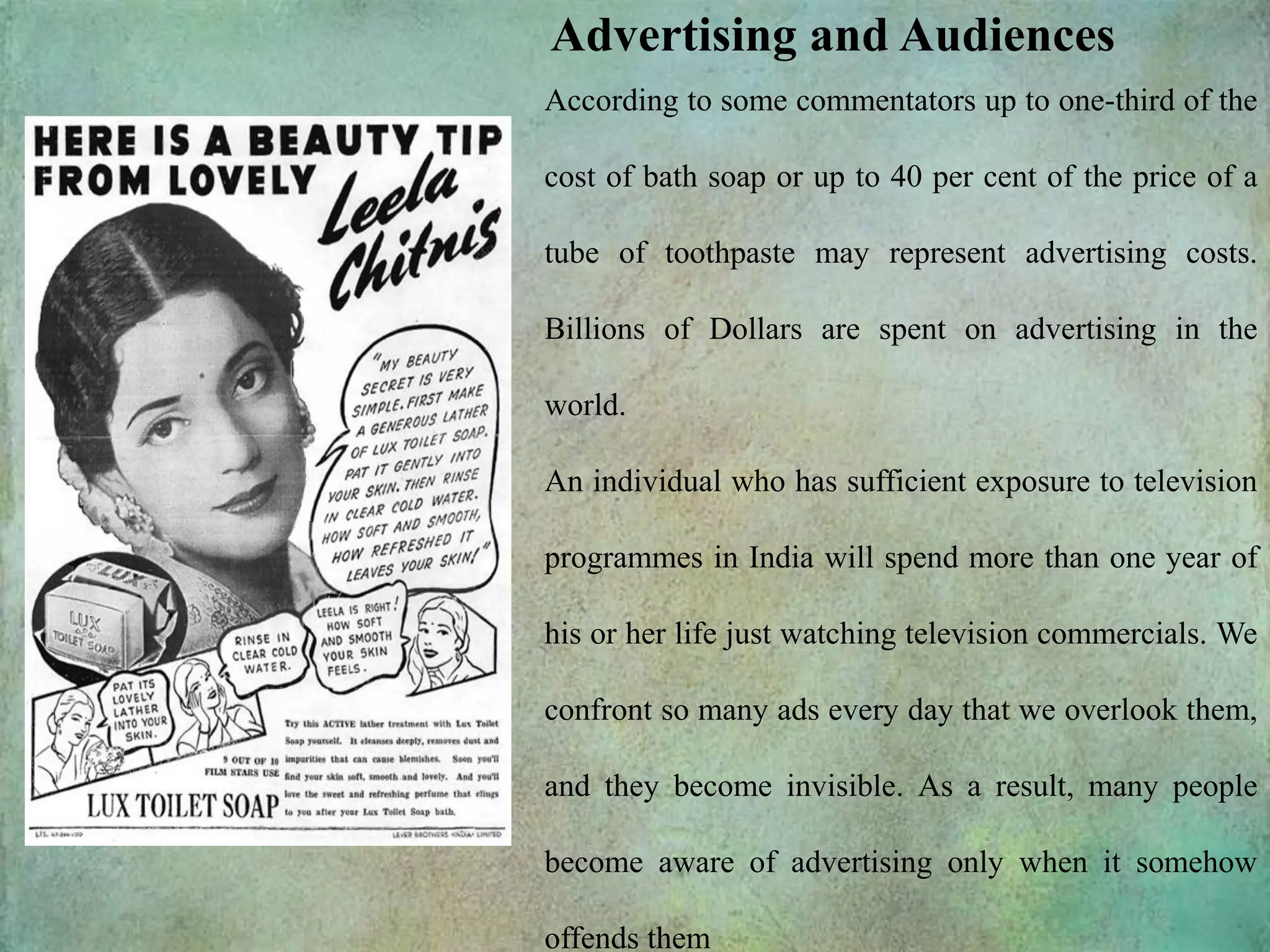 Advertising and Audiences
According to some commentators up to one-third of the
cost of bath soap or up to 40 per cent of the price of a
tube of toothpaste may represent advertising costs.
Billions of Dollars are spent on advertising in the
world.
An individual who has sufficient exposure to television
programmes in India will spend more than one year of
his or her life just watching television commercials. We
confront so many ads every day that we overlook them,
and they become invisible. As a result, many people
become aware of advertising only when it somehow
offends them
 