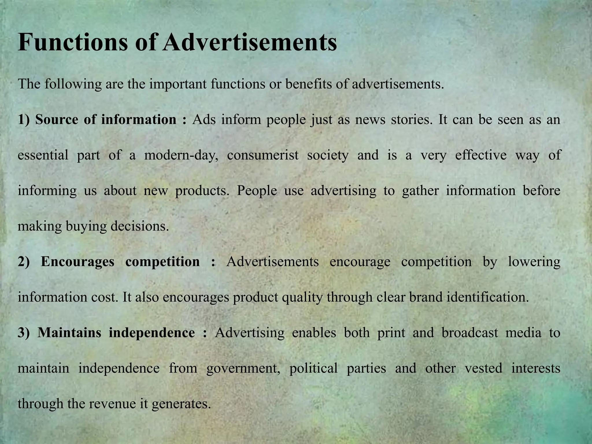 The following are the important functions or benefits of advertisements.
1) Source of information : Ads inform people just as news stories. It can be seen as an
essential part of a modern-day, consumerist society and is a very effective way of
informing us about new products. People use advertising to gather information before
making buying decisions.
2) Encourages competition : Advertisements encourage competition by lowering
information cost. It also encourages product quality through clear brand identification.
3) Maintains independence : Advertising enables both print and broadcast media to
maintain independence from government, political parties and other vested interests
through the revenue it generates.
Functions of Advertisements
 