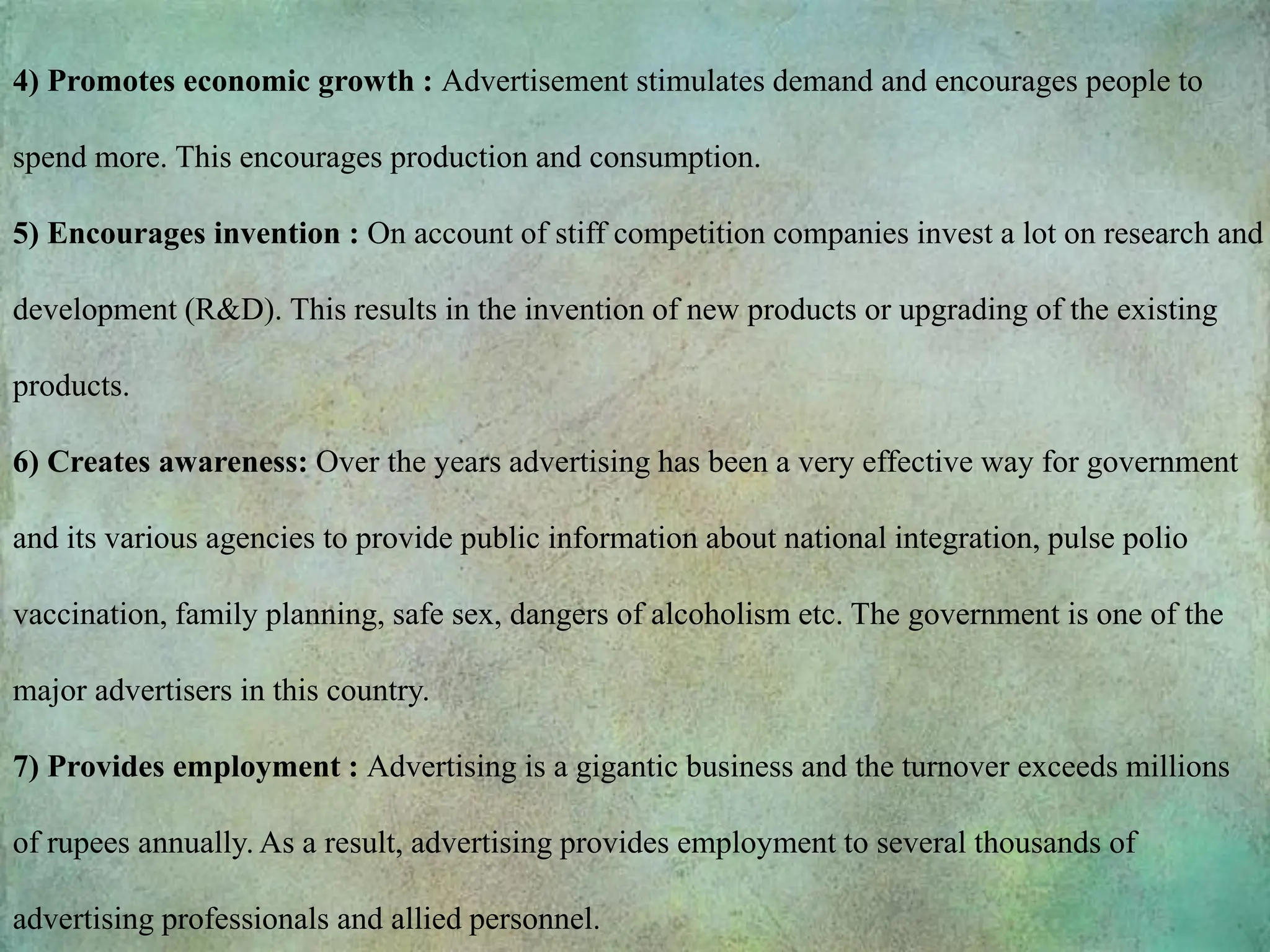 4) Promotes economic growth : Advertisement stimulates demand and encourages people to
spend more. This encourages production and consumption.
5) Encourages invention : On account of stiff competition companies invest a lot on research and
development (R&D). This results in the invention of new products or upgrading of the existing
products.
6) Creates awareness: Over the years advertising has been a very effective way for government
and its various agencies to provide public information about national integration, pulse polio
vaccination, family planning, safe sex, dangers of alcoholism etc. The government is one of the
major advertisers in this country.
7) Provides employment : Advertising is a gigantic business and the turnover exceeds millions
of rupees annually. As a result, advertising provides employment to several thousands of
advertising professionals and allied personnel.
 