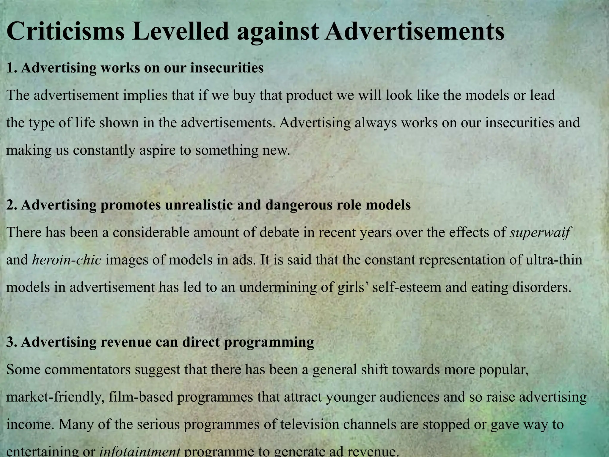 Criticisms Levelled against Advertisements
1. Advertising works on our insecurities
The advertisement implies that if we buy that product we will look like the models or lead
the type of life shown in the advertisements. Advertising always works on our insecurities and
making us constantly aspire to something new.
2. Advertising promotes unrealistic and dangerous role models
There has been a considerable amount of debate in recent years over the effects of superwaif
and heroin-chic images of models in ads. It is said that the constant representation of ultra-thin
models in advertisement has led to an undermining of girls’ self-esteem and eating disorders.
3. Advertising revenue can direct programming
Some commentators suggest that there has been a general shift towards more popular,
market-friendly, film-based programmes that attract younger audiences and so raise advertising
income. Many of the serious programmes of television channels are stopped or gave way to
entertaining or infotaintment programme to generate ad revenue.
 