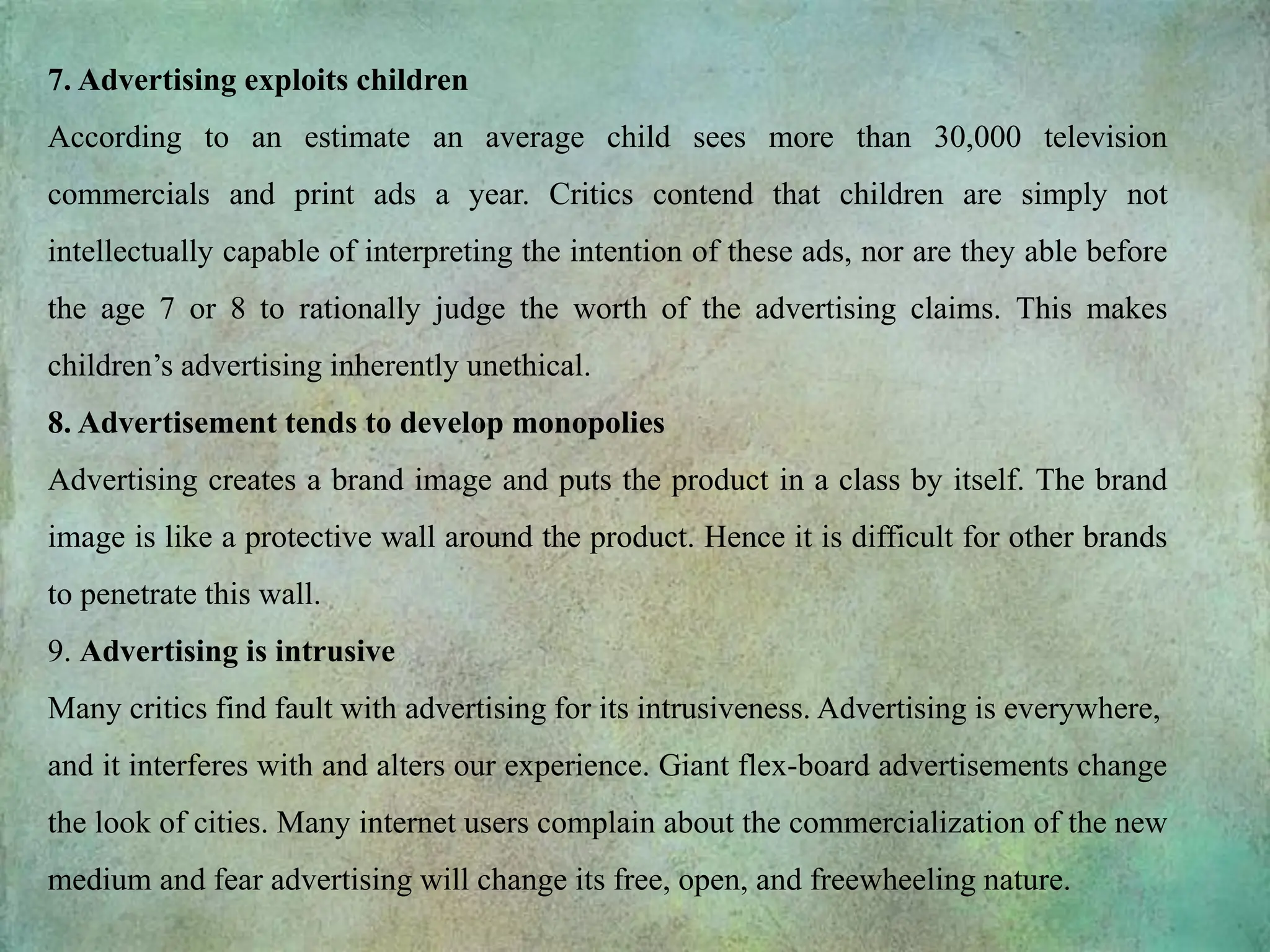 7. Advertising exploits children
According to an estimate an average child sees more than 30,000 television
commercials and print ads a year. Critics contend that children are simply not
intellectually capable of interpreting the intention of these ads, nor are they able before
the age 7 or 8 to rationally judge the worth of the advertising claims. This makes
children’s advertising inherently unethical.
8. Advertisement tends to develop monopolies
Advertising creates a brand image and puts the product in a class by itself. The brand
image is like a protective wall around the product. Hence it is difficult for other brands
to penetrate this wall.
9. Advertising is intrusive
Many critics find fault with advertising for its intrusiveness. Advertising is everywhere,
and it interferes with and alters our experience. Giant flex-board advertisements change
the look of cities. Many internet users complain about the commercialization of the new
medium and fear advertising will change its free, open, and freewheeling nature.
 