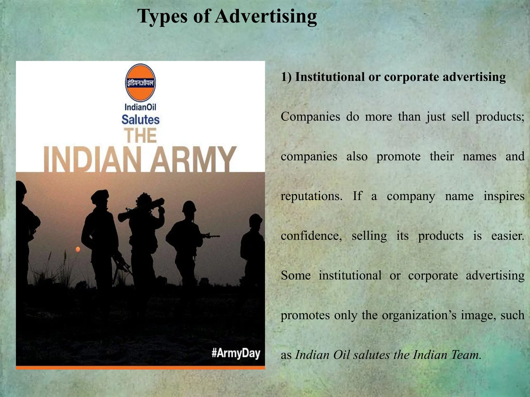 1) Institutional or corporate advertising
Companies do more than just sell products;
companies also promote their names and
reputations. If a company name inspires
confidence, selling its products is easier.
Some institutional or corporate advertising
promotes only the organization’s image, such
as Indian Oil salutes the Indian Team.
Types of Advertising
 