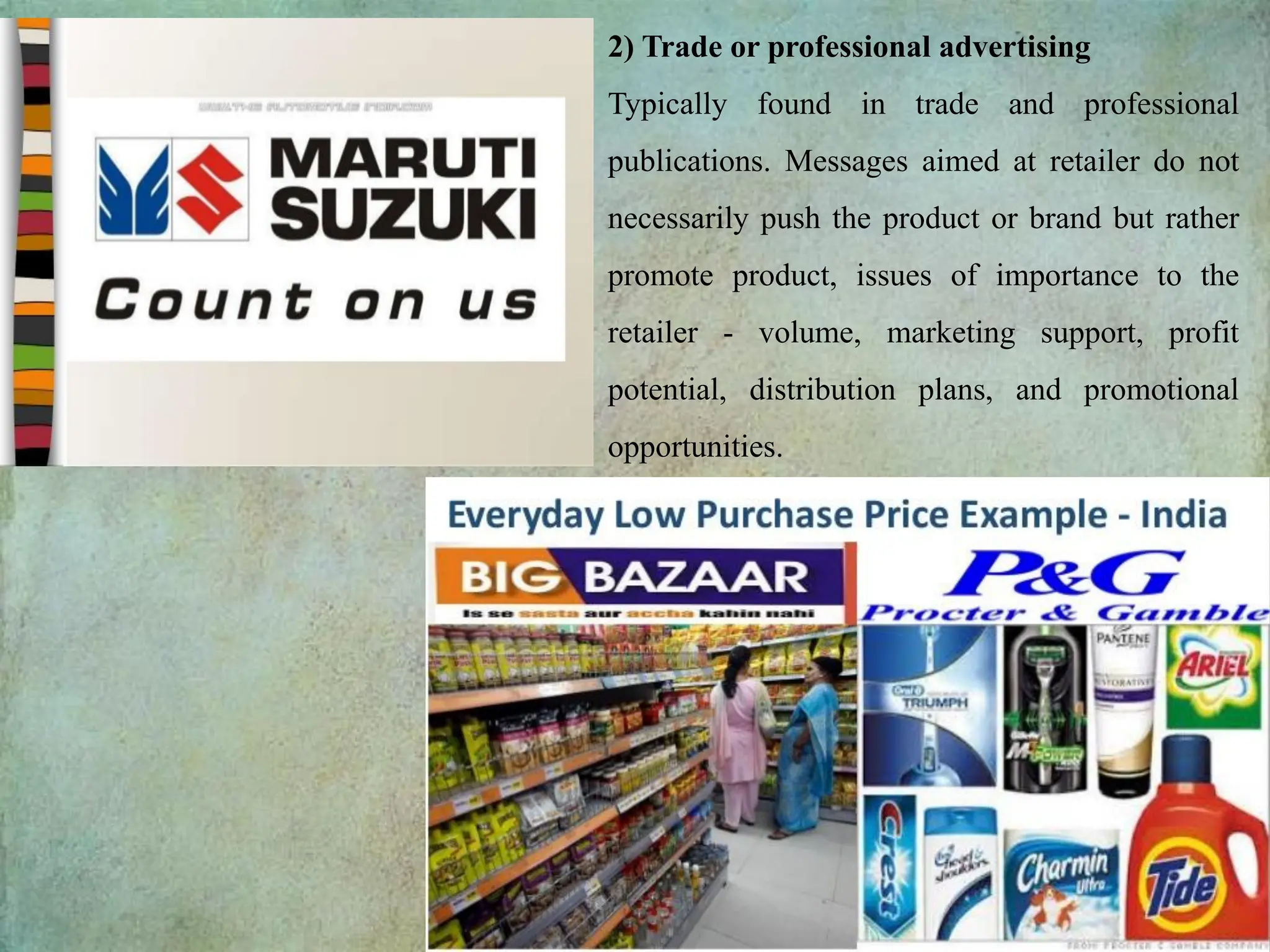 2) Trade or professional advertising
Typically found in trade and professional
publications. Messages aimed at retailer do not
necessarily push the product or brand but rather
promote product, issues of importance to the
retailer - volume, marketing support, profit
potential, distribution plans, and promotional
opportunities.
 