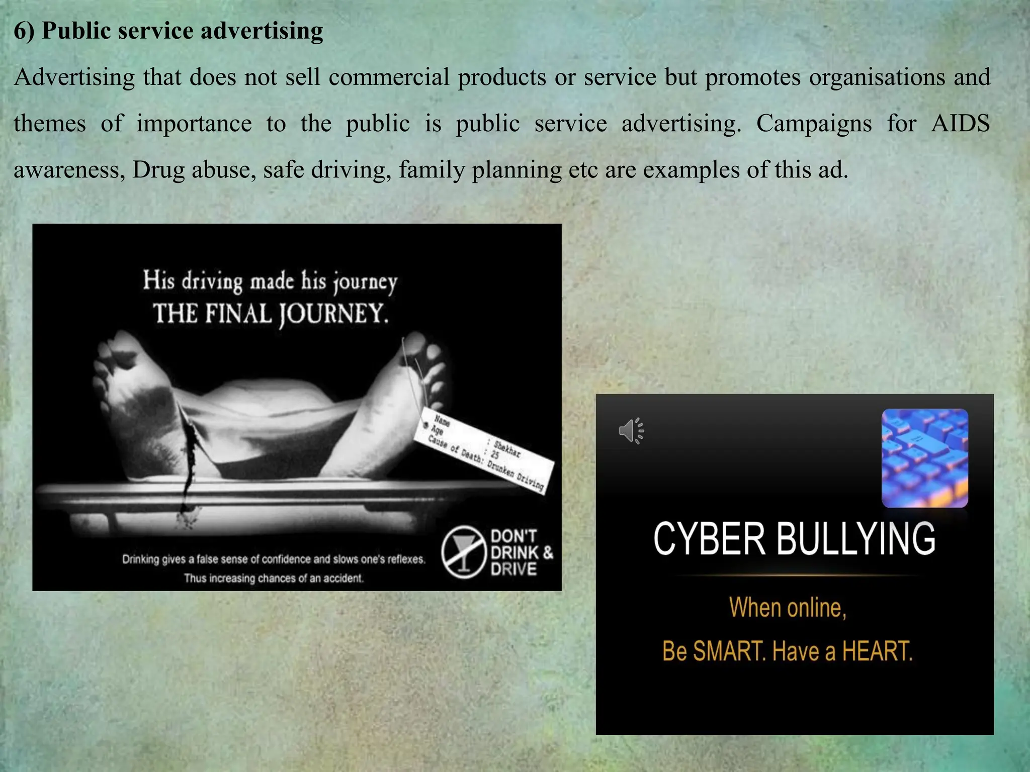 6) Public service advertising
Advertising that does not sell commercial products or service but promotes organisations and
themes of importance to the public is public service advertising. Campaigns for AIDS
awareness, Drug abuse, safe driving, family planning etc are examples of this ad.
 