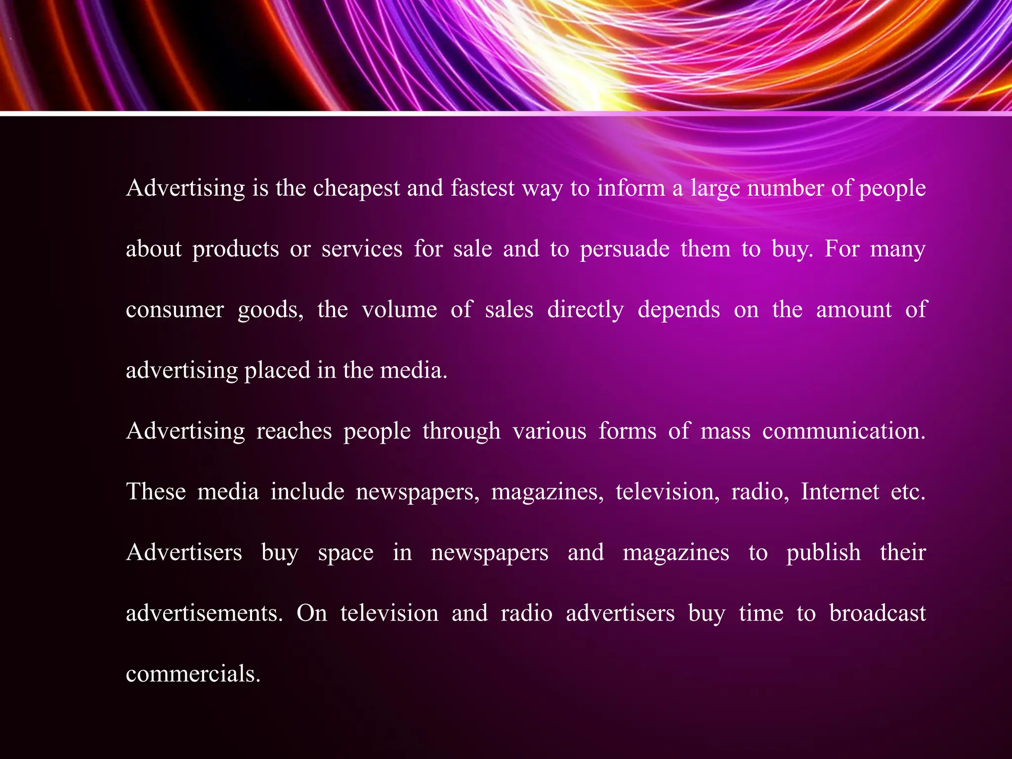 Advertising is the cheapest and fastest way to inform a large number of people
about products or services for sale and to persuade them to buy. For many
consumer goods, the volume of sales directly depends on the amount of
advertising placed in the media.
Advertising reaches people through various forms of mass communication.
These media include newspapers, magazines, television, radio, Internet etc.
Advertisers buy space in newspapers and magazines to publish their
advertisements. On television and radio advertisers buy time to broadcast
commercials.
 