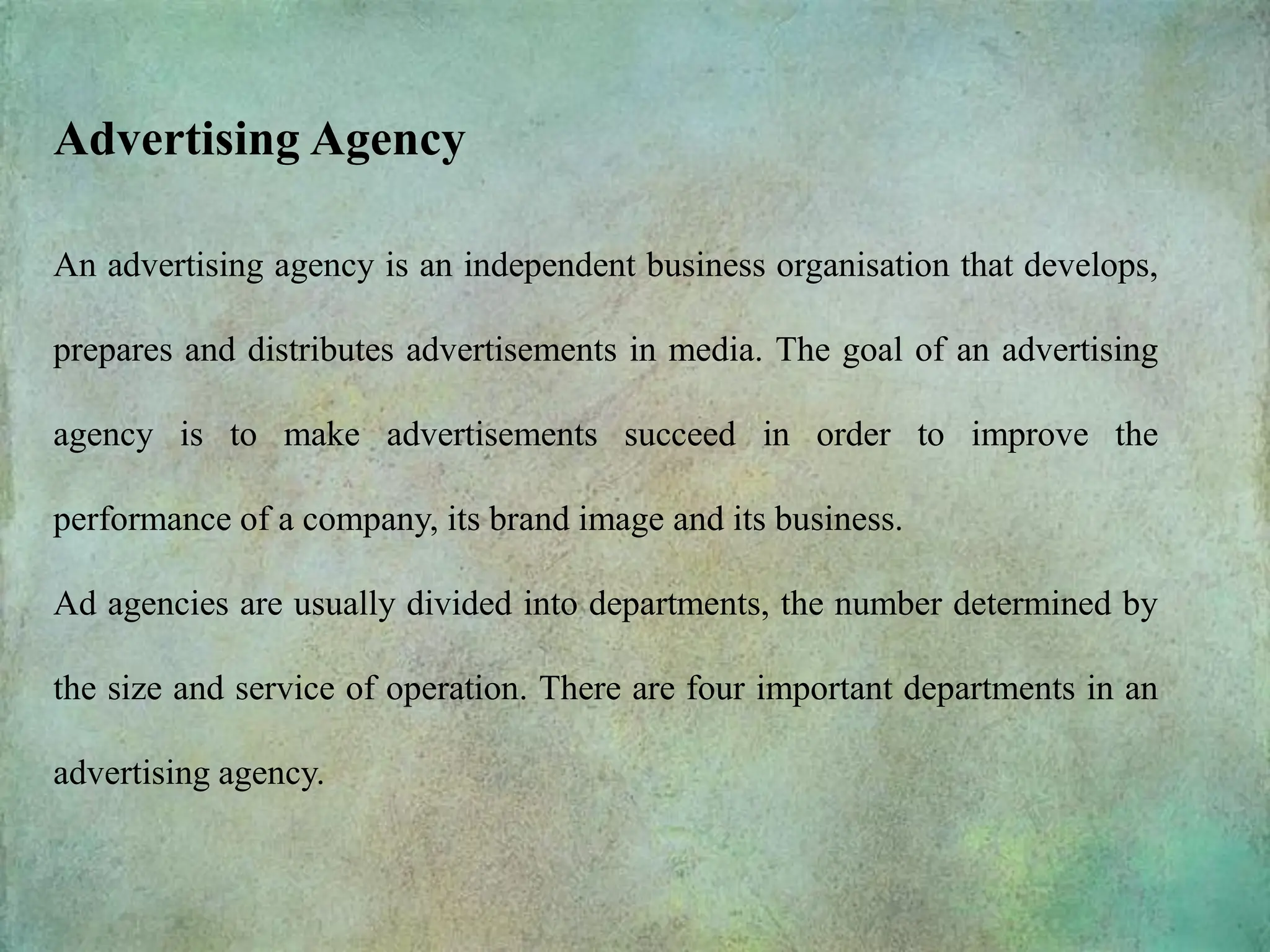 An advertising agency is an independent business organisation that develops,
prepares and distributes advertisements in media. The goal of an advertising
agency is to make advertisements succeed in order to improve the
performance of a company, its brand image and its business.
Ad agencies are usually divided into departments, the number determined by
the size and service of operation. There are four important departments in an
advertising agency.
Advertising Agency
 