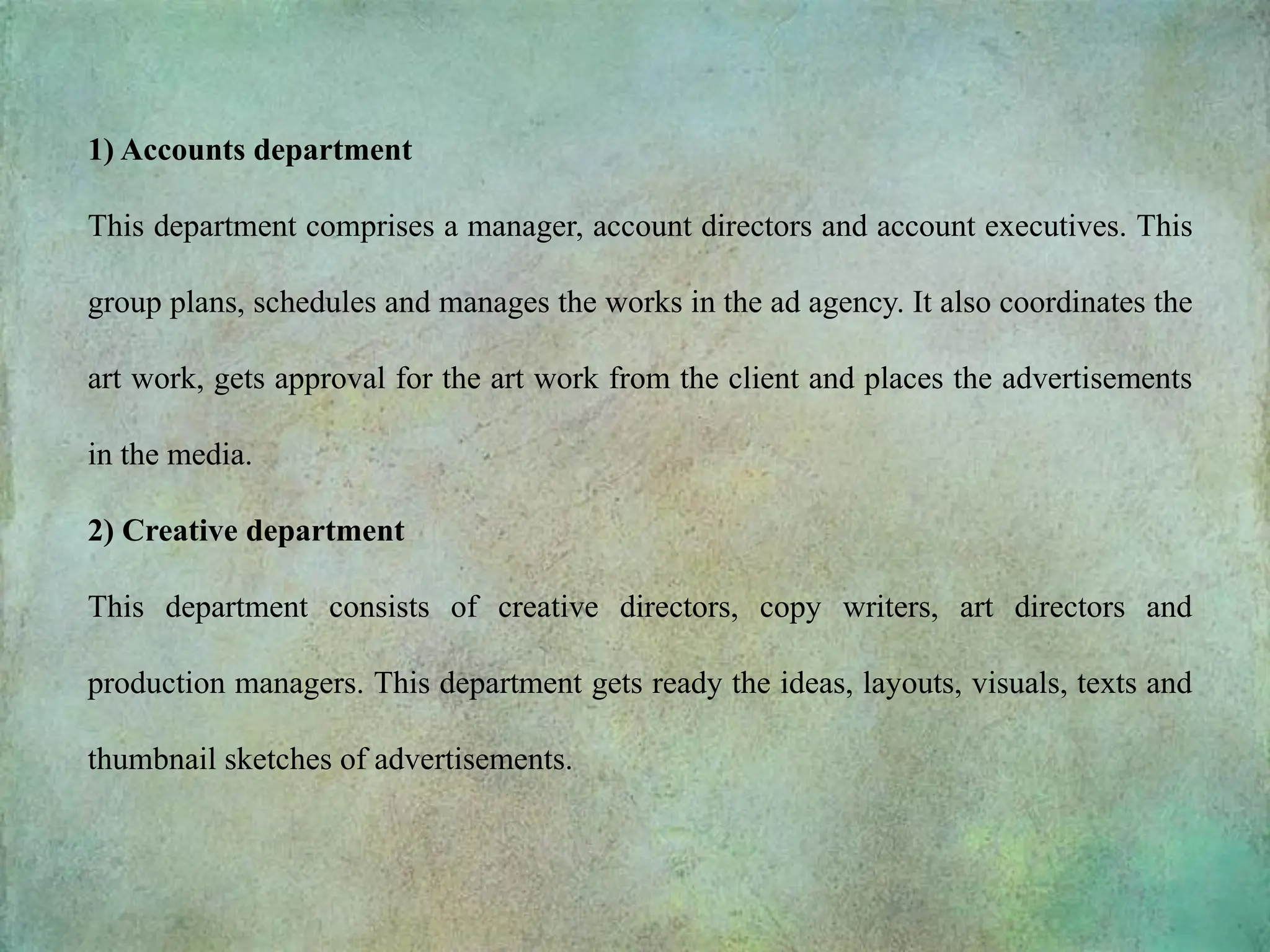 1) Accounts department
This department comprises a manager, account directors and account executives. This
group plans, schedules and manages the works in the ad agency. It also coordinates the
art work, gets approval for the art work from the client and places the advertisements
in the media.
2) Creative department
This department consists of creative directors, copy writers, art directors and
production managers. This department gets ready the ideas, layouts, visuals, texts and
thumbnail sketches of advertisements.
 