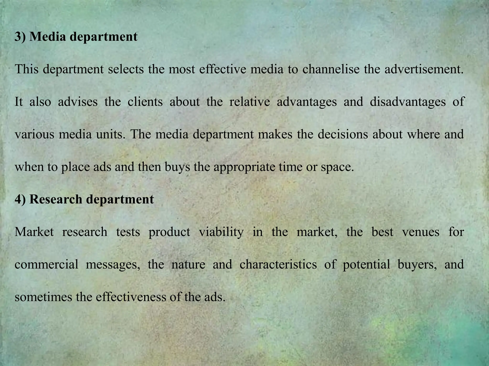 3) Media department
This department selects the most effective media to channelise the advertisement.
It also advises the clients about the relative advantages and disadvantages of
various media units. The media department makes the decisions about where and
when to place ads and then buys the appropriate time or space.
4) Research department
Market research tests product viability in the market, the best venues for
commercial messages, the nature and characteristics of potential buyers, and
sometimes the effectiveness of the ads.
 