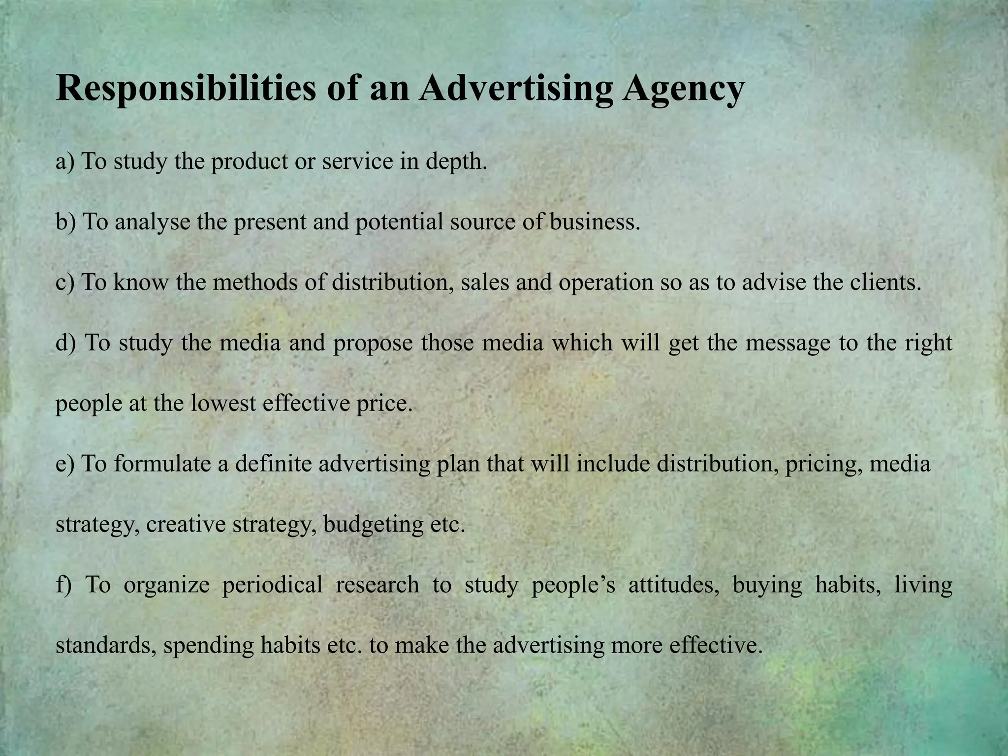 Responsibilities of an Advertising Agency
a) To study the product or service in depth.
b) To analyse the present and potential source of business.
c) To know the methods of distribution, sales and operation so as to advise the clients.
d) To study the media and propose those media which will get the message to the right
people at the lowest effective price.
e) To formulate a definite advertising plan that will include distribution, pricing, media
strategy, creative strategy, budgeting etc.
f) To organize periodical research to study people’s attitudes, buying habits, living
standards, spending habits etc. to make the advertising more effective.
 