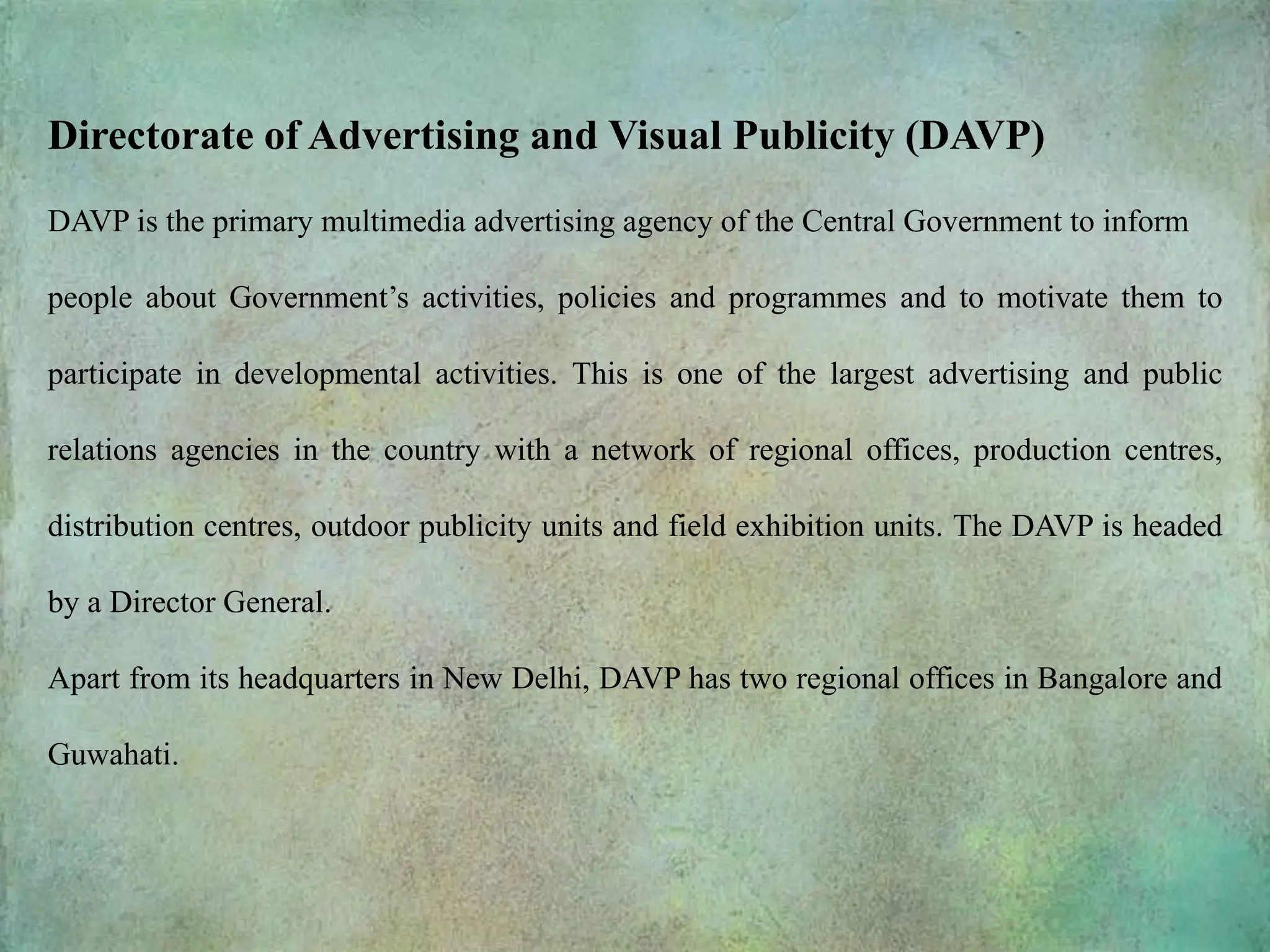 Directorate of Advertising and Visual Publicity (DAVP)
DAVP is the primary multimedia advertising agency of the Central Government to inform
people about Government’s activities, policies and programmes and to motivate them to
participate in developmental activities. This is one of the largest advertising and public
relations agencies in the country with a network of regional offices, production centres,
distribution centres, outdoor publicity units and field exhibition units. The DAVP is headed
by a Director General.
Apart from its headquarters in New Delhi, DAVP has two regional offices in Bangalore and
Guwahati.
 